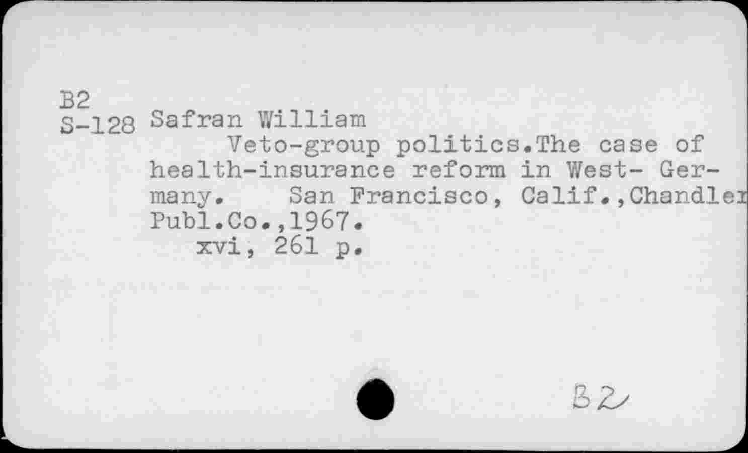 ﻿S-128 Safran William
Veto-group politics.The case of health-insurance reform in West- Germany. San Francisco, Calif.,Chandlei Publ.Co.,1967.
xvi, 261 p.